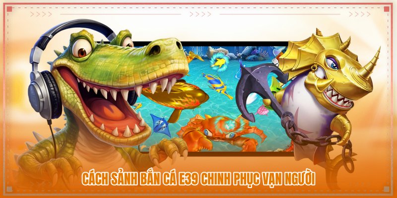 Cách sảnh Bắn cá E39 chinh phục vạn người